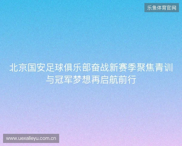 北京国安足球俱乐部奋战新赛季聚焦青训与冠军梦想再启航前行